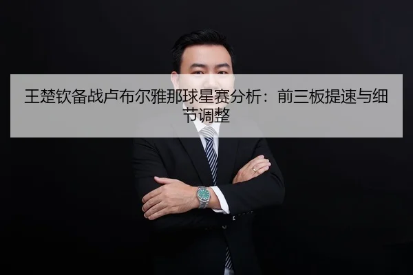 王楚钦备战卢布尔雅那球星赛分析：前三板提速与细节调整