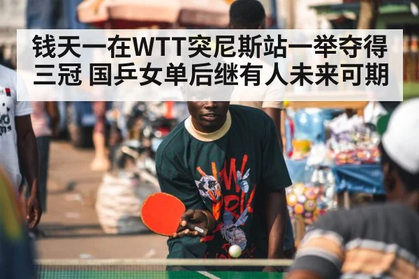 钱天一在WTT突尼斯站一举夺得三冠 国乒女单后继有人未来可期