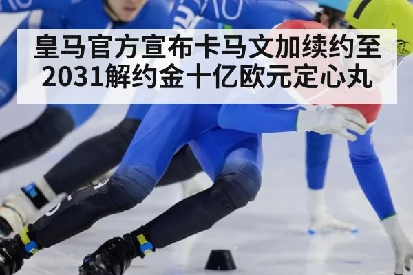 皇马官方宣布卡马文加续约至2031解约金十亿欧元定心丸